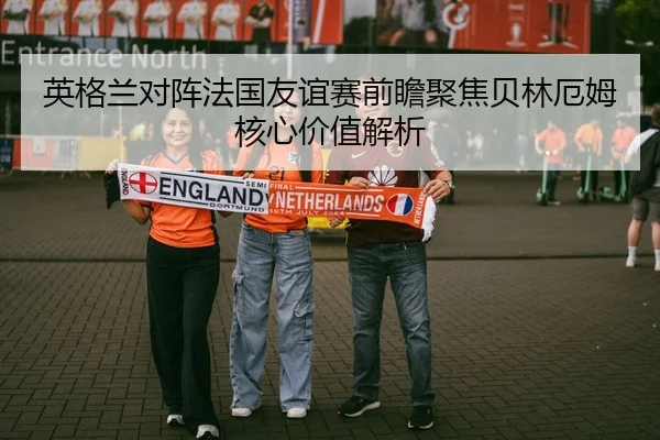 英格兰对阵法国友谊赛前瞻聚焦贝林厄姆核心价值解析